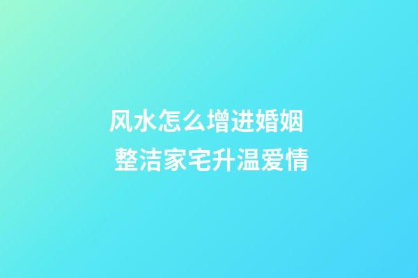 风水怎么增进婚姻  整洁家宅升温爱情